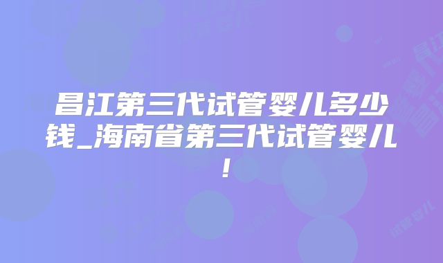 昌江第三代试管婴儿多少钱_海南省第三代试管婴儿！