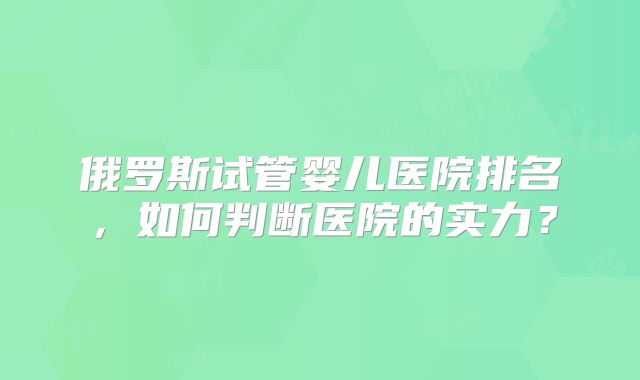 俄罗斯试管婴儿医院排名，如何判断医院的实力？