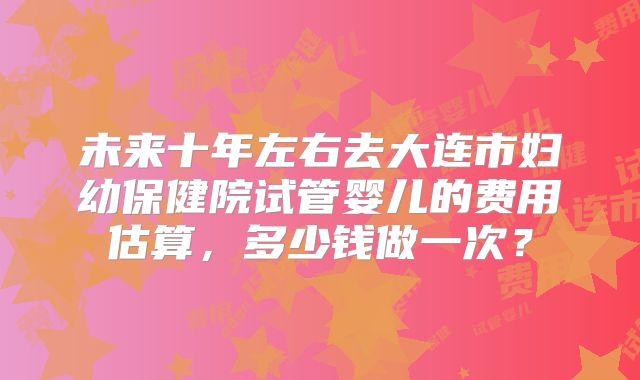 未来十年左右去大连市妇幼保健院试管婴儿的费用估算，多少钱做一次？
