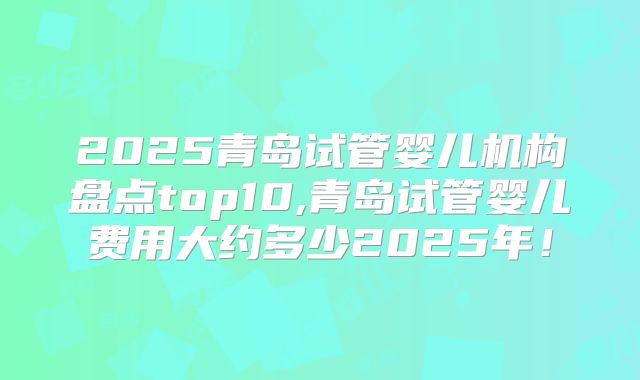 2025青岛试管婴儿机构盘点top10,青岛试管婴儿费用大约多少2025年！