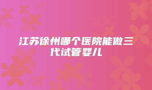江苏徐州哪个医院能做三代试管婴儿