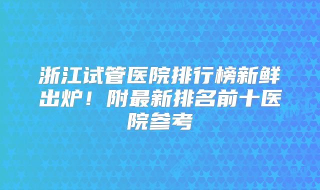 浙江试管医院排行榜新鲜出炉！附最新排名前十医院参考