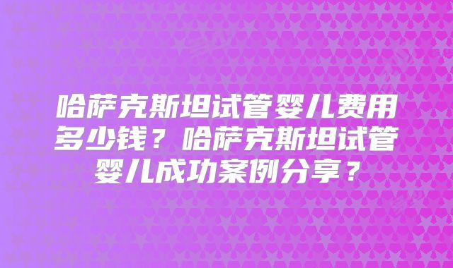 哈萨克斯坦试管婴儿费用多少钱？哈萨克斯坦试管婴儿成功案例分享？