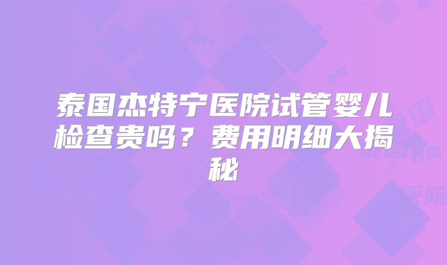 泰国杰特宁医院试管婴儿检查贵吗？费用明细大揭秘