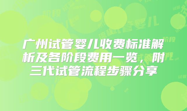 广州试管婴儿收费标准解析及各阶段费用一览，附三代试管流程步骤分享