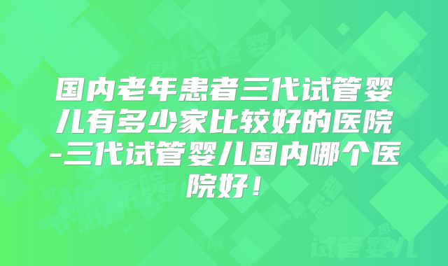 国内老年患者三代试管婴儿有多少家比较好的医院-三代试管婴儿国内哪个医院好！