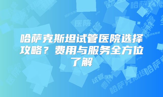 哈萨克斯坦试管医院选择攻略？费用与服务全方位了解