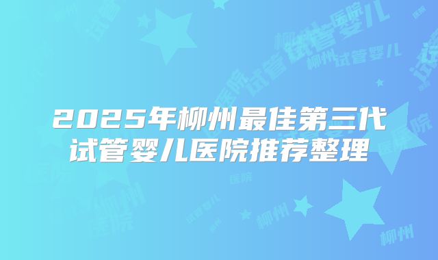 2025年柳州最佳第三代试管婴儿医院推荐整理