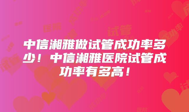 中信湘雅做试管成功率多少！中信湘雅医院试管成功率有多高！