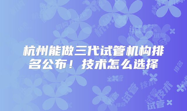 杭州能做三代试管机构排名公布！技术怎么选择
