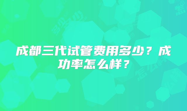 成都三代试管费用多少？成功率怎么样？