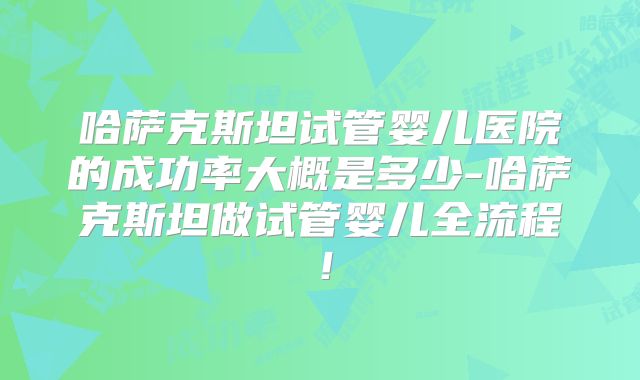 哈萨克斯坦试管婴儿医院的成功率大概是多少-哈萨克斯坦做试管婴儿全流程！