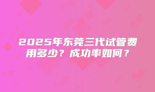 2025年东莞三代试管费用多少?成功率如何?