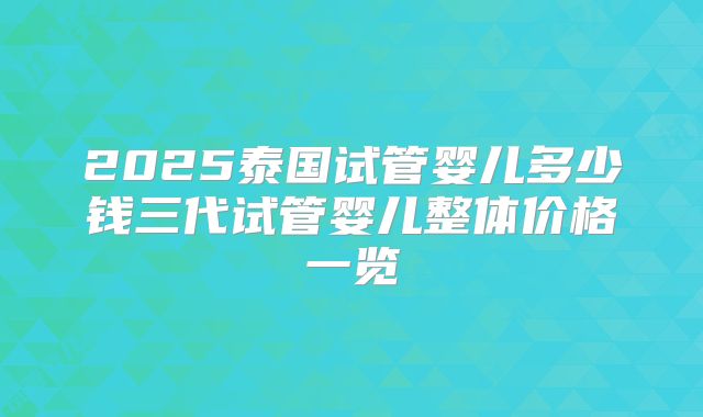 2025泰国试管婴儿多少钱三代试管婴儿整体价格一览