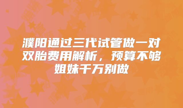濮阳通过三代试管做一对双胎费用解析，预算不够姐妹千万别做
