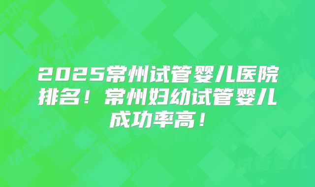 2025常州试管婴儿医院排名！常州妇幼试管婴儿成功率高！