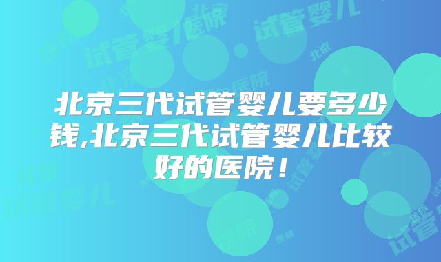 北京三代试管婴儿要多少钱,北京三代试管婴儿比较好的医院!