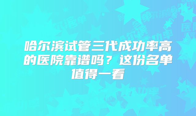 哈尔滨试管三代成功率高的医院靠谱吗？这份名单值得一看