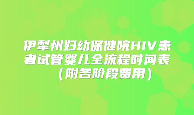 伊犁州妇幼保健院HIV患者试管婴儿全流程时间表（附各阶段费用）