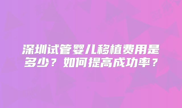 深圳试管婴儿移植费用是多少？如何提高成功率？