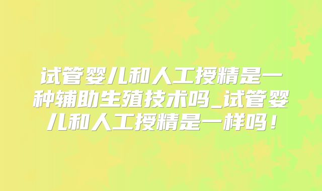 试管婴儿和人工授精是一种辅助生殖技术吗_试管婴儿和人工授精是一样吗！