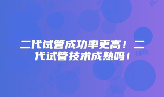 二代试管成功率更高！二代试管技术成熟吗！