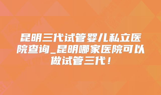 昆明三代试管婴儿私立医院查询_昆明哪家医院可以做试管三代！