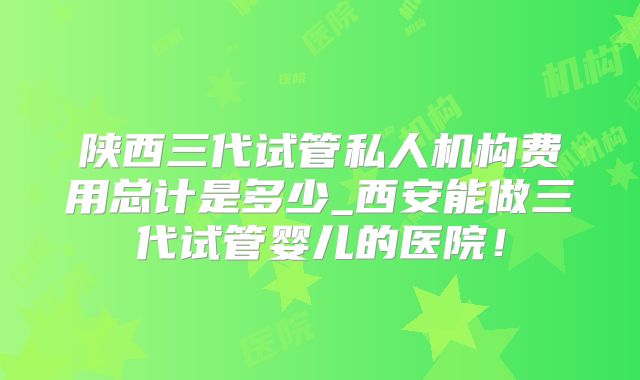 陕西三代试管私人机构费用总计是多少_西安能做三代试管婴儿的医院！