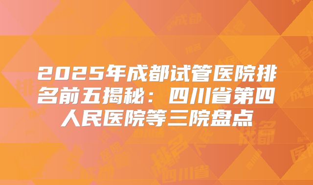 2025年成都试管医院排名前五揭秘：四川省第四人民医院等三院盘点