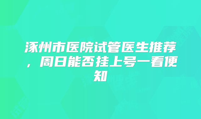 涿州市医院试管医生推荐，周日能否挂上号一看便知