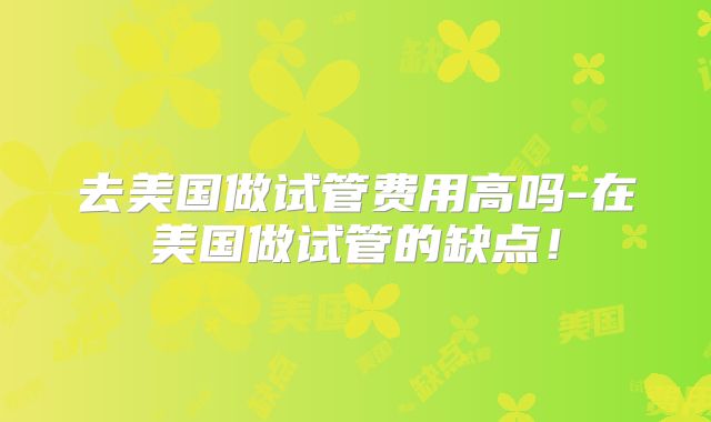 去美国做试管费用高吗-在美国做试管的缺点!
