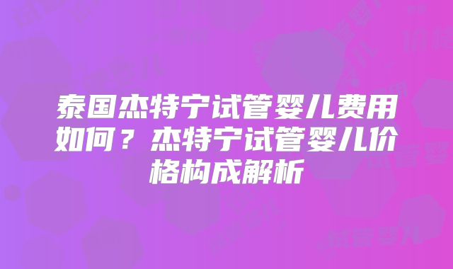 泰国杰特宁试管婴儿费用如何？杰特宁试管婴儿价格构成解析