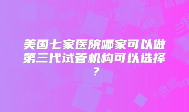 美国七家医院哪家可以做第三代试管机构可以选择？
