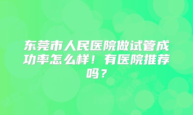 东莞市人民医院做试管成功率怎么样!有医院推荐吗?