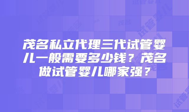 茂名私立代理三代试管婴儿一般需要多少钱？茂名做试管婴儿哪家强？