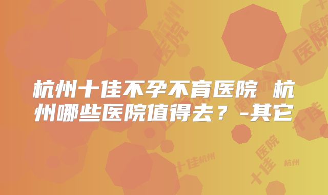 杭州十佳不孕不育医院 杭州哪些医院值得去？-其它