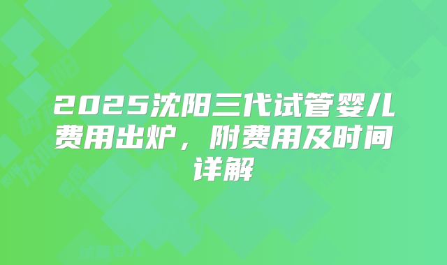 2025沈阳三代试管婴儿费用出炉，附费用及时间详解