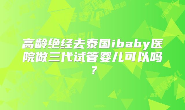高龄绝经去泰国ibaby医院做三代试管婴儿可以吗？