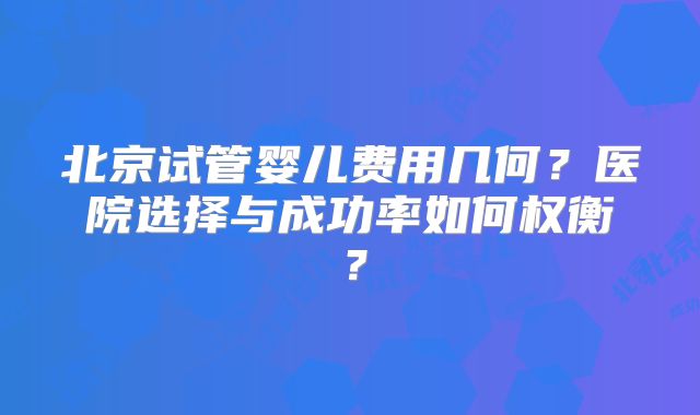 北京试管婴儿费用几何？医院选择与成功率如何权衡？