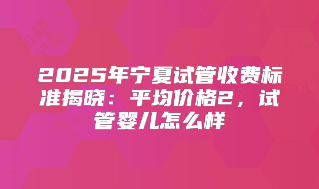 2025年宁夏试管收费标准揭晓：平均价格2，试管婴儿怎么样