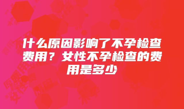 什么原因影响了不孕检查费用?女性不孕检查的费用是多少