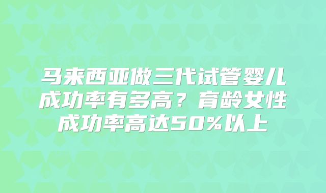 马来西亚做三代试管婴儿成功率有多高？育龄女性成功率高达50%以上
