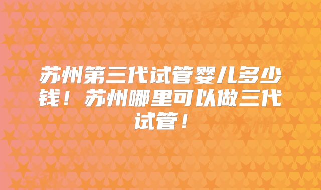 苏州第三代试管婴儿多少钱！苏州哪里可以做三代试管！