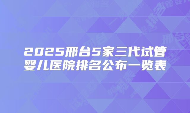 2025邢台5家三代试管婴儿医院排名公布一览表
