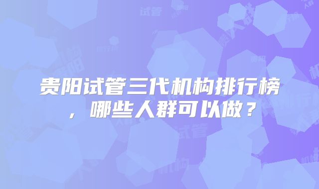 贵阳试管三代机构排行榜，哪些人群可以做？