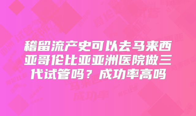 稽留流产史可以去马来西亚哥伦比亚亚洲医院做三代试管吗？成功率高吗