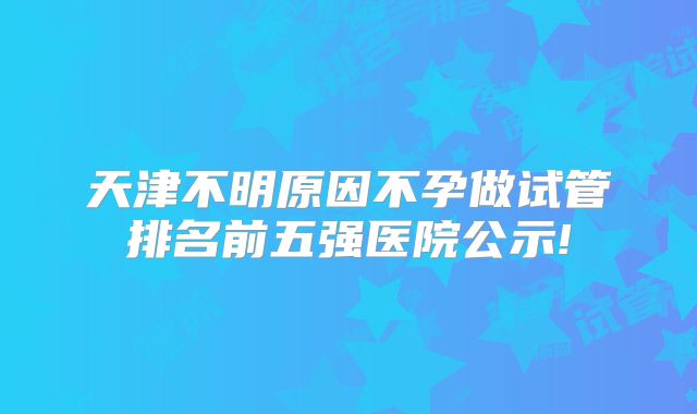 天津不明原因不孕做试管排名前五强医院公示!