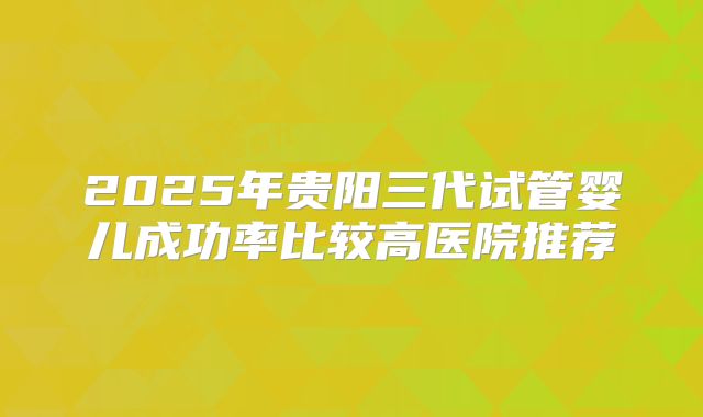 2025年贵阳三代试管婴儿成功率比较高医院推荐