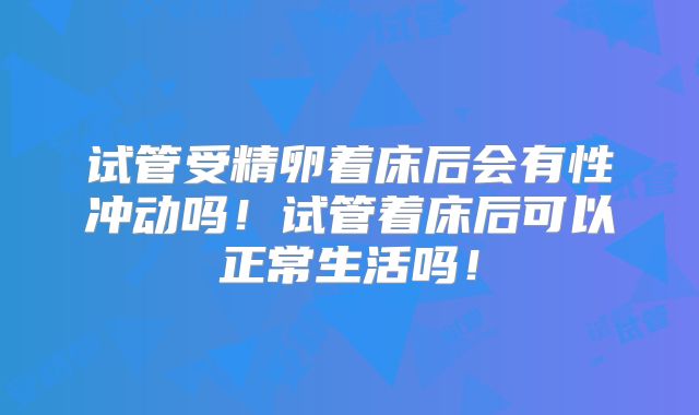 试管受精卵着床后会有性冲动吗！试管着床后可以正常生活吗！