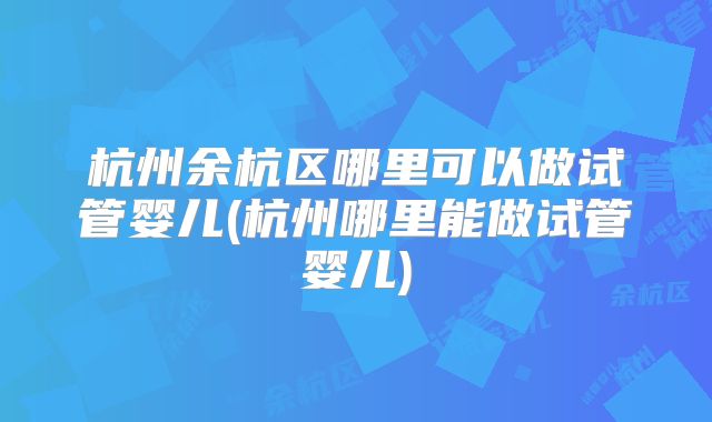 杭州余杭区哪里可以做试管婴儿(杭州哪里能做试管婴儿)